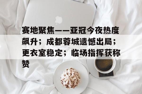 英雄联盟S15季赛事-关于赛地聚焦——亚冠今夜热度飙升；成都蓉城遗憾出局；更衣室稳定；临场指挥获称赞的信息