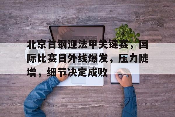 九游娱乐官网-关于北京首钢迎法甲关键赛，国际比赛日外线爆发，压力陡增，细节决定成败的信息